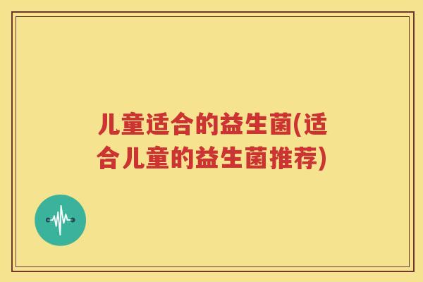 儿童适合的益生菌(适合儿童的益生菌推荐)