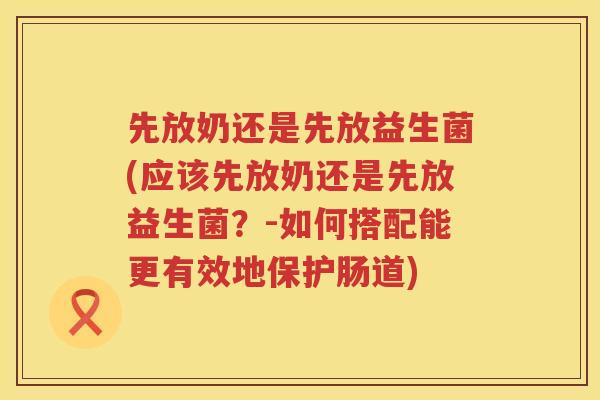 先放奶还是先放益生菌(应该先放奶还是先放益生菌？-如何搭配能更有效地保护肠道)