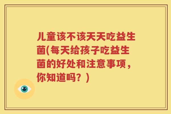 儿童该不该天天吃益生菌(每天给孩子吃益生菌的好处和注意事项，你知道吗？)
