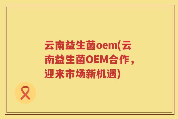 云南益生菌oem(云南益生菌OEM合作，迎来市场新机遇)