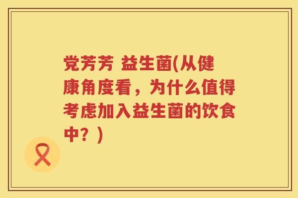党芳芳 益生菌(从健康角度看，为什么值得考虑加入益生菌的饮食中？)