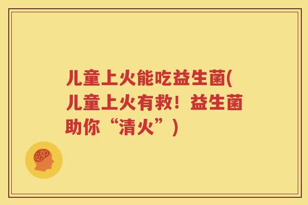 儿童上火能吃益生菌(儿童上火有救！益生菌助你“清火”)