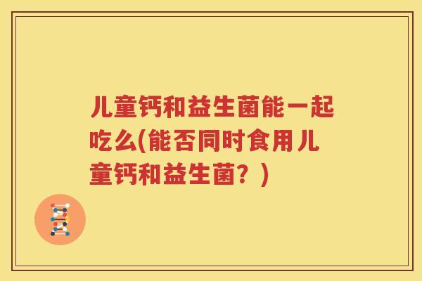 儿童钙和益生菌能一起吃么(能否同时食用儿童钙和益生菌？)