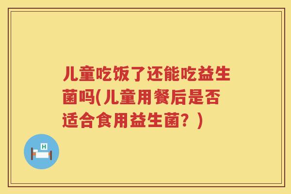 儿童吃饭了还能吃益生菌吗(儿童用餐后是否适合食用益生菌？)