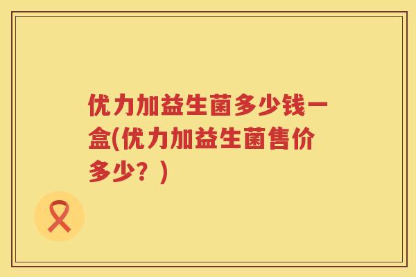 优力加益生菌多少钱一盒(优力加益生菌售价多少？)