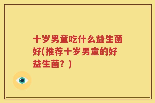 十岁男童吃什么益生菌好(推荐十岁男童的好益生菌？)