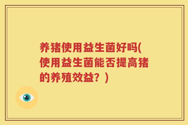 养猪使用益生菌好吗(使用益生菌能否提高猪的养殖效益？)