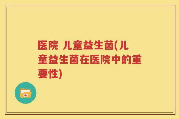医院 儿童益生菌(儿童益生菌在医院中的重要性)