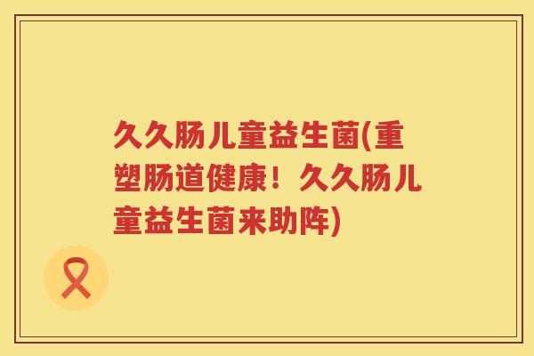 久久肠儿童益生菌(重塑肠道健康！久久肠儿童益生菌来助阵)