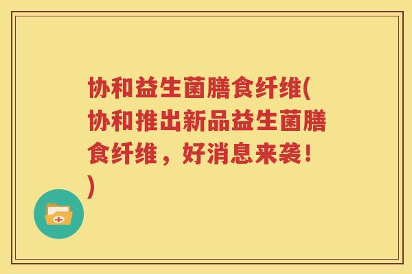协和益生菌膳食纤维(协和推出新品益生菌膳食纤维，好消息来袭！)