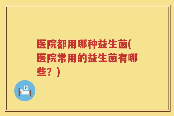 医院都用哪种益生菌(医院常用的益生菌有哪些？)