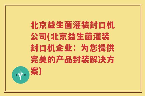 北京益生菌灌装封口机公司(北京益生菌灌装封口机企业：为您提供完美的产品封装解决方案)