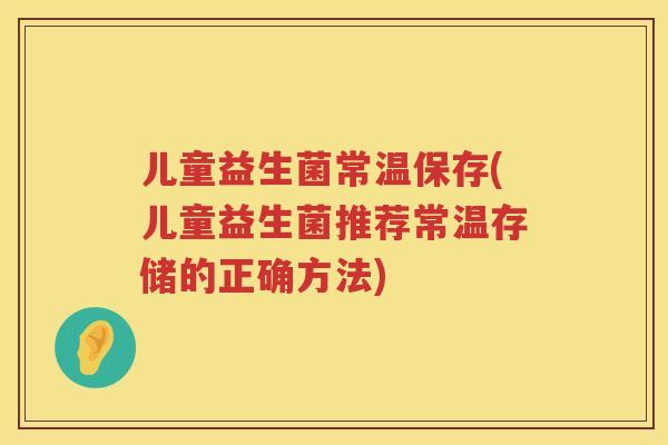 儿童益生菌常温保存(儿童益生菌推荐常温存储的正确方法)