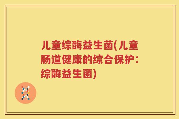 儿童综酶益生菌(儿童肠道健康的综合保护：综酶益生菌)