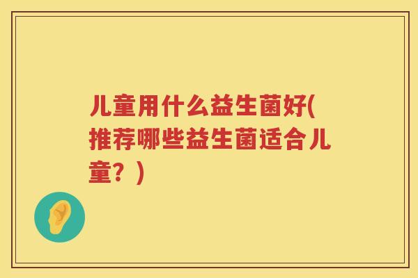 儿童用什么益生菌好(推荐哪些益生菌适合儿童？)