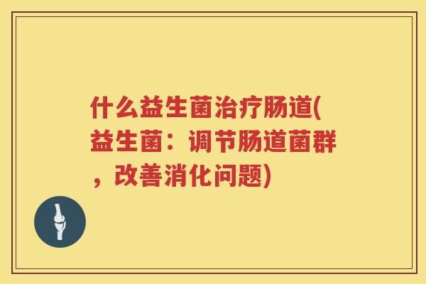 什么益生菌治疗肠道(益生菌：调节肠道菌群，改善消化问题)