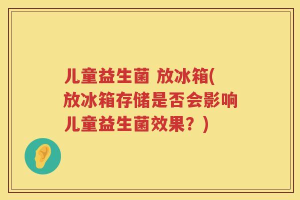儿童益生菌 放冰箱(放冰箱存储是否会影响儿童益生菌效果？)