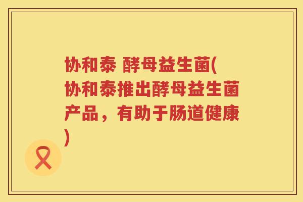 协和泰 酵母益生菌(协和泰推出酵母益生菌产品，有助于肠道健康)