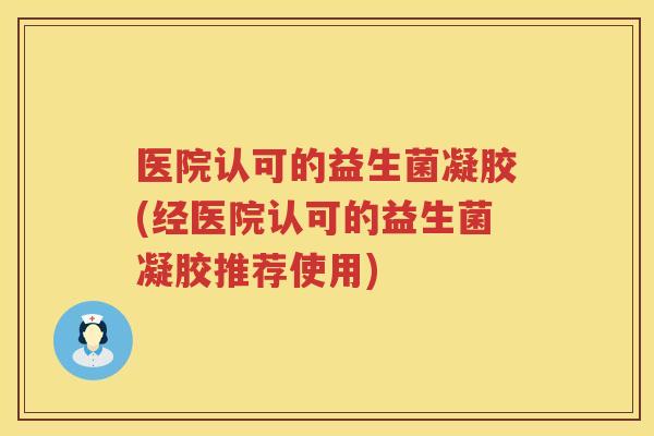 医院认可的益生菌凝胶(经医院认可的益生菌凝胶推荐使用)