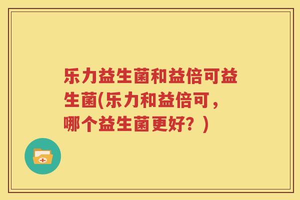 乐力益生菌和益倍可益生菌(乐力和益倍可，哪个益生菌更好？)