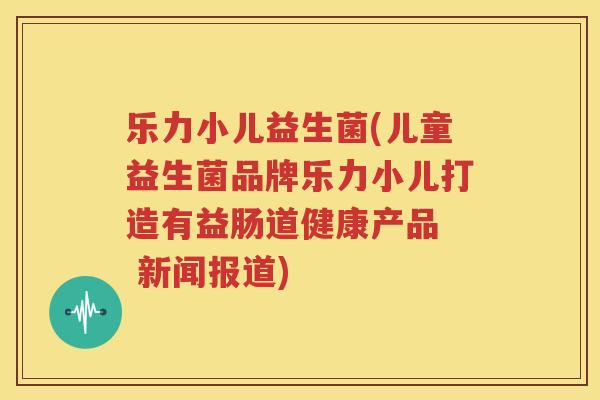 乐力小儿益生菌(儿童益生菌品牌乐力小儿打造有益肠道健康产品  新闻报道)
