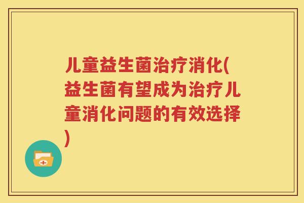 儿童益生菌治疗消化(益生菌有望成为治疗儿童消化问题的有效选择)