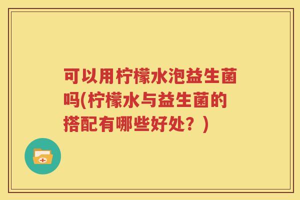 可以用柠檬水泡益生菌吗(柠檬水与益生菌的搭配有哪些好处？)