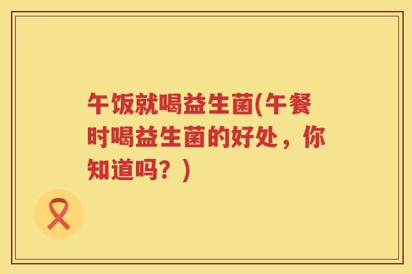 午饭就喝益生菌(午餐时喝益生菌的好处，你知道吗？)