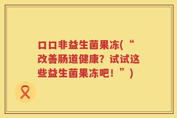口口非益生菌果冻(“改善肠道健康？试试这些益生菌果冻吧！”)