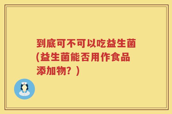 到底可不可以吃益生菌(益生菌能否用作食品添加物？)