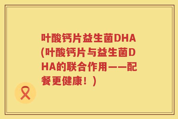 叶酸钙片益生菌DHA(叶酸钙片与益生菌DHA的联合作用——配餐更健康！)