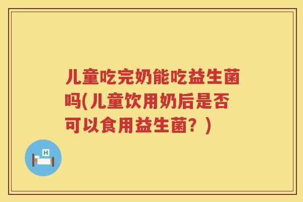 儿童吃完奶能吃益生菌吗(儿童饮用奶后是否可以食用益生菌？)