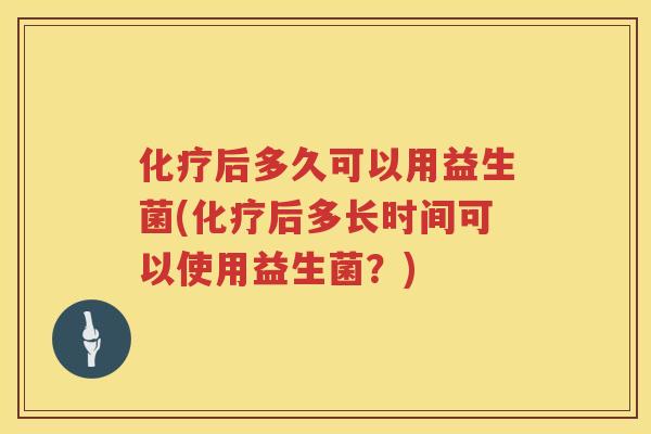 化疗后多久可以用益生菌(化疗后多长时间可以使用益生菌？)