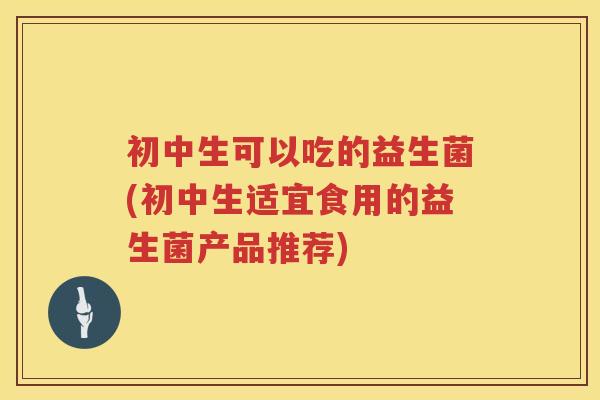 初中生可以吃的益生菌(初中生适宜食用的益生菌产品推荐)