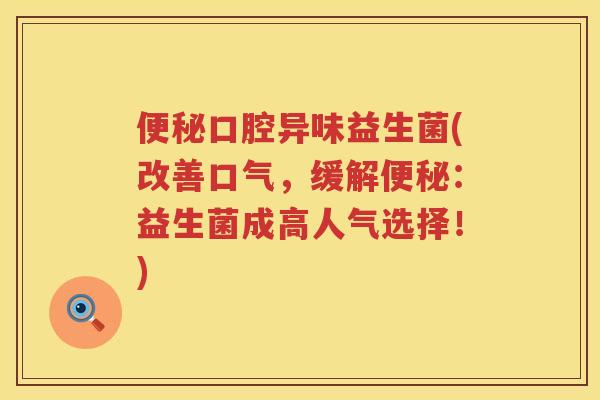 便秘口腔异味益生菌(改善口气，缓解便秘：益生菌成高人气选择！)