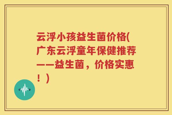 云浮小孩益生菌价格(广东云浮童年保健推荐——益生菌，价格实惠！)