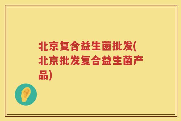 北京复合益生菌批发(北京批发复合益生菌产品)