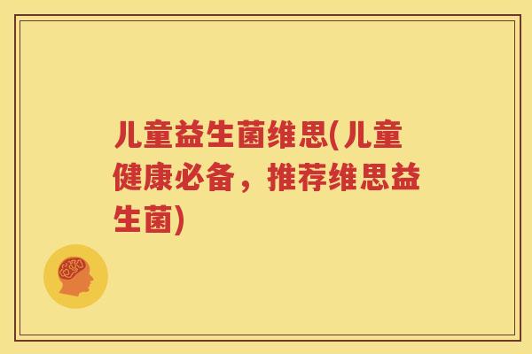 儿童益生菌维思(儿童健康必备，推荐维思益生菌)