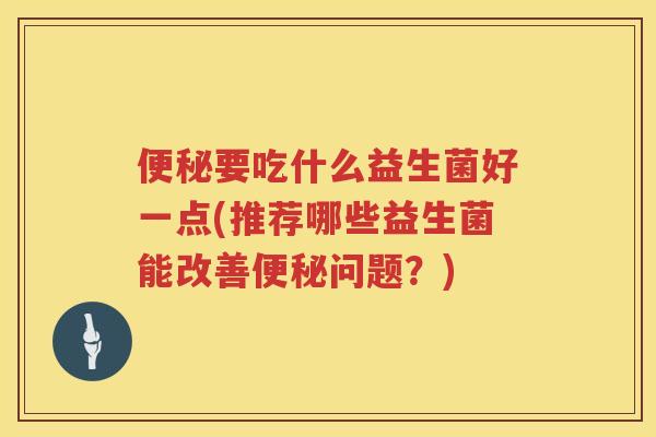 便秘要吃什么益生菌好一点(推荐哪些益生菌能改善便秘问题？)