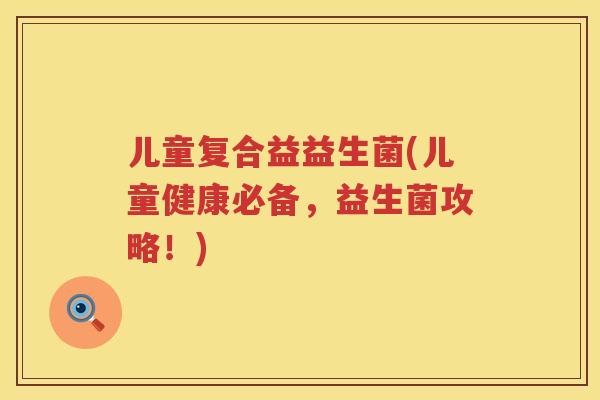 儿童复合益益生菌(儿童健康必备，益生菌攻略！)