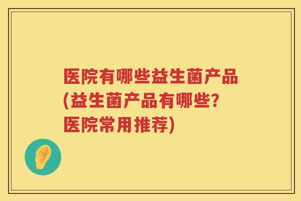 医院有哪些益生菌产品(益生菌产品有哪些？医院常用推荐)