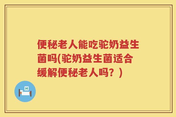 便秘老人能吃驼奶益生菌吗(驼奶益生菌适合缓解便秘老人吗？)