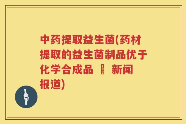 中药提取益生菌(药材提取的益生菌制品优于化学合成品 – 新闻报道)