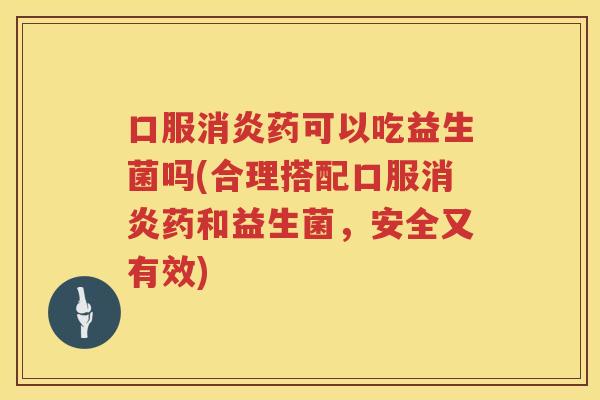 口服消炎药可以吃益生菌吗(合理搭配口服消炎药和益生菌，安全又有效)