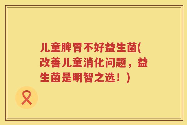 儿童脾胃不好益生菌(改善儿童消化问题，益生菌是明智之选！)