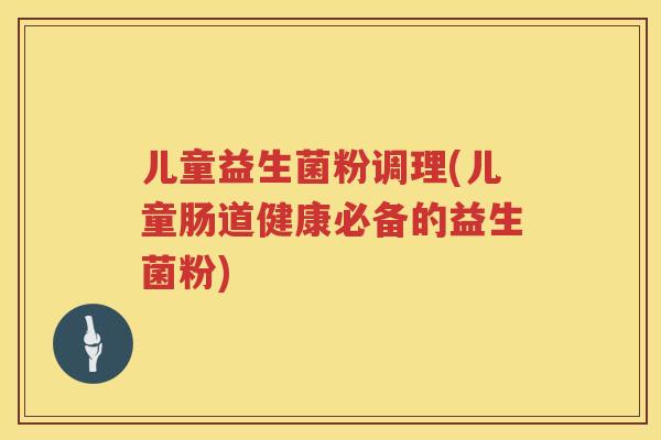 儿童益生菌粉调理(儿童肠道健康必备的益生菌粉)