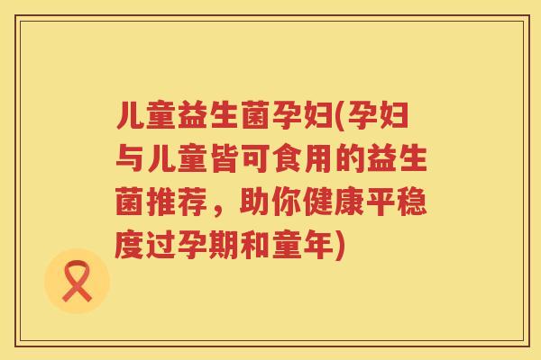儿童益生菌孕妇(孕妇与儿童皆可食用的益生菌推荐，助你健康平稳度过孕期和童年)