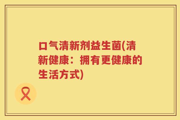口气清新剂益生菌(清新健康：拥有更健康的生活方式)