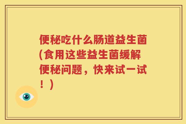 便秘吃什么肠道益生菌(食用这些益生菌缓解便秘问题，快来试一试！)
