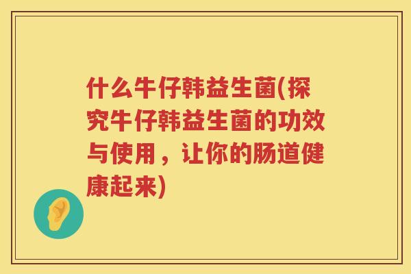 什么牛仔韩益生菌(探究牛仔韩益生菌的功效与使用，让你的肠道健康起来)